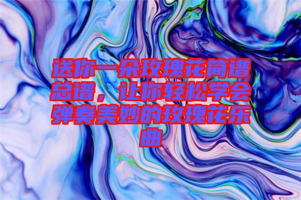 送你一朵玫瑰花簡譜總譜，讓你輕松學會彈奏美妙的玫瑰花樂曲