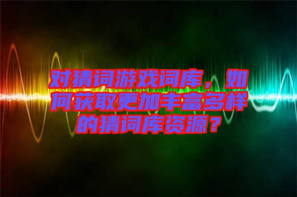 對(duì)猜詞游戲詞庫，如何獲取更加豐富多樣的猜詞庫資源？