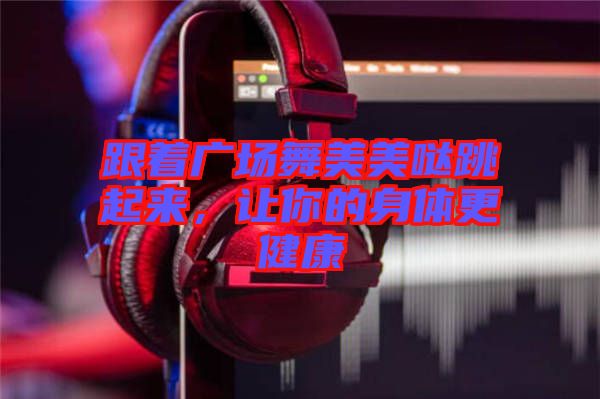 跟著廣場舞美美噠跳起來，讓你的身體更健康