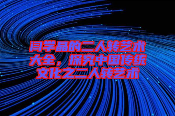 閆學晶的二人轉藝術大全，探究中國傳統文化之二人轉藝術