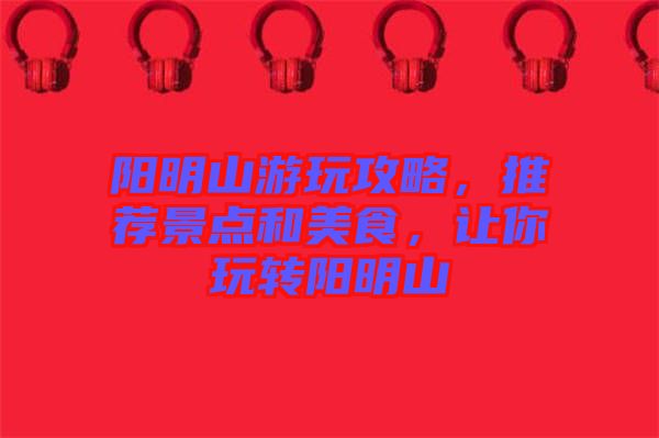 陽明山游玩攻略，推薦景點和美食，讓你玩轉陽明山