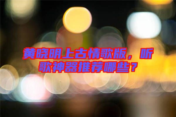 黃曉明上古情歌版，聽歌神器推薦哪些？