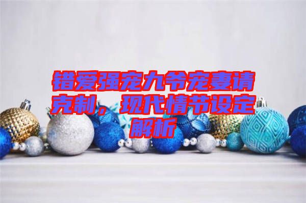 錯愛強寵九爺寵妻請克制，現代情節設定解析