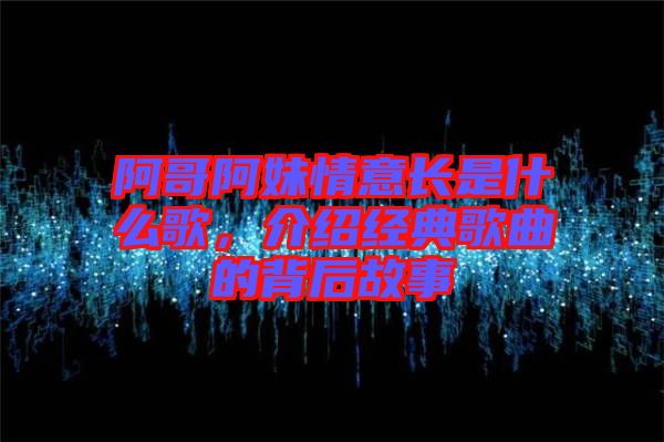阿哥阿妹情意長是什么歌，介紹經典歌曲的背后故事