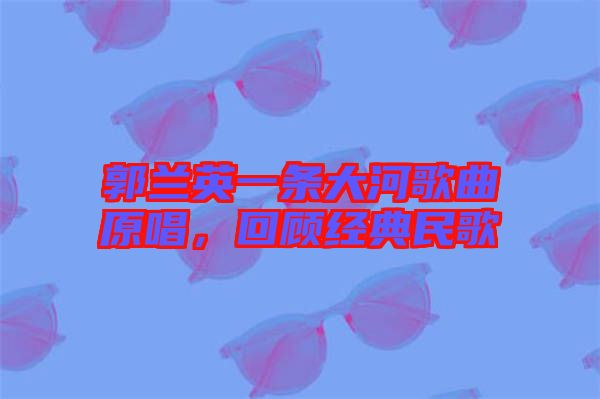 郭蘭英一條大河歌曲原唱，回顧經典民歌
